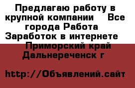 Предлагаю работу в крупной компании  - Все города Работа » Заработок в интернете   . Приморский край,Дальнереченск г.